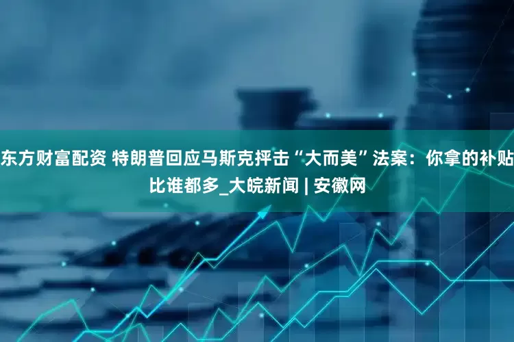 东方财富配资 特朗普回应马斯克抨击“大而美”法案：你拿的补贴比谁都多_大皖新闻 | 安徽网