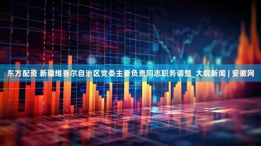 东方配资 新疆维吾尔自治区党委主要负责同志职务调整_大皖新闻 | 安徽网