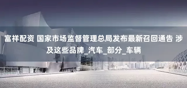 富祥配资 国家市场监督管理总局发布最新召回通告 涉及这些品牌_汽车_部分_车辆