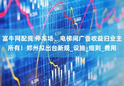 富牛网配资 停车场、电梯间广告收益归业主所有！郑州拟出台新规_设施_细则_费用