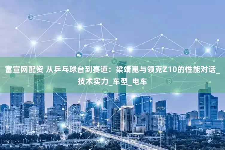 富宣网配资 从乒乓球台到赛道：梁靖崑与领克Z10的性能对话_技术实力_车型_电车