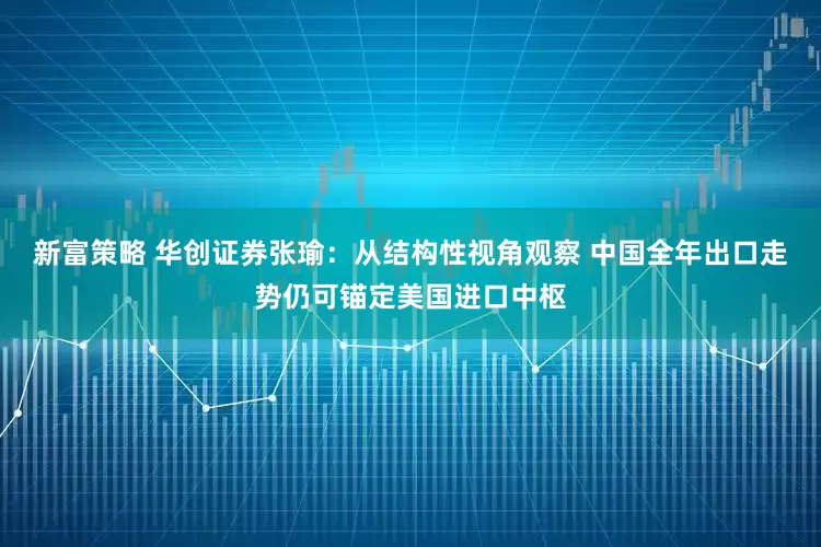 新富策略 华创证券张瑜：从结构性视角观察 中国全年出口走势仍可锚定美国进口中枢