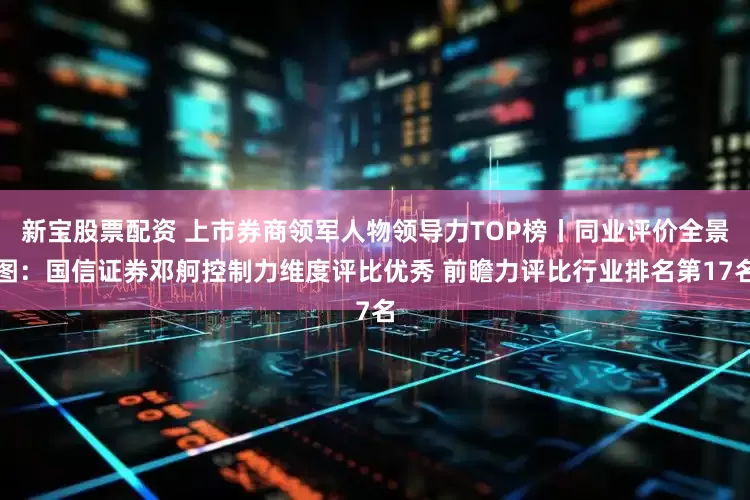 新宝股票配资 上市券商领军人物领导力TOP榜丨同业评价全景图：国信证券邓舸控制力维度评比优秀 前瞻力评比行业排名第17名