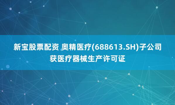 新宝股票配资 奥精医疗(688613.SH)子公司获医疗器械生产许可证