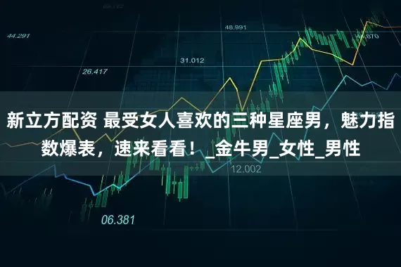 新立方配资 最受女人喜欢的三种星座男，魅力指数爆表，速来看看！_金牛男_女性_男性