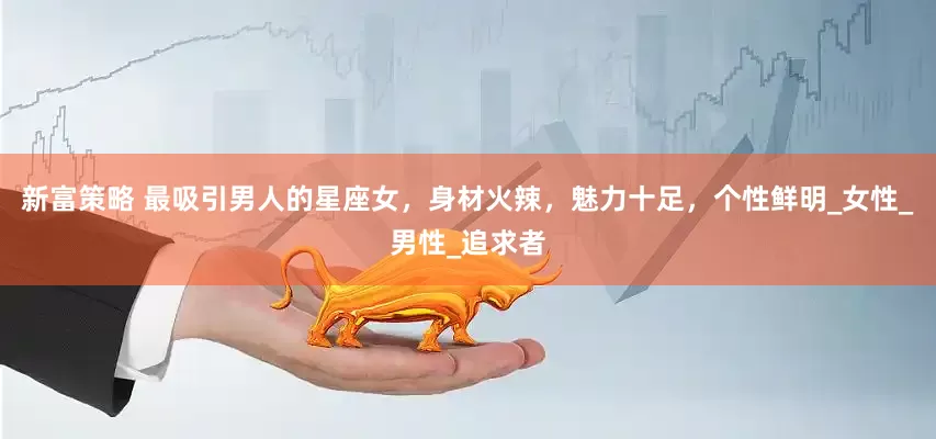新富策略 最吸引男人的星座女，身材火辣，魅力十足，个性鲜明_女性_男性_追求者