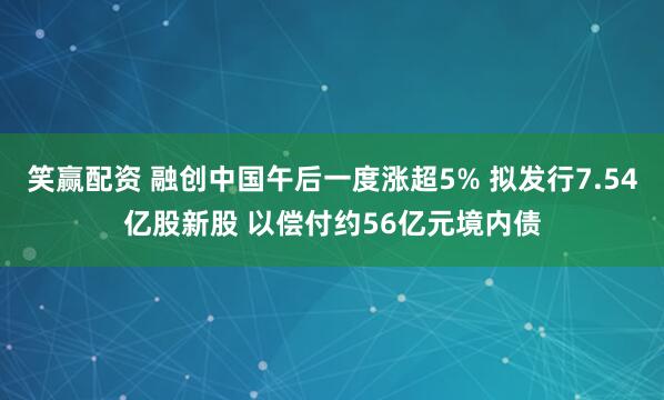 笑赢配资 融创中国午后一度涨超5% 拟发行7.54亿股新股 以偿付约56亿元境内债