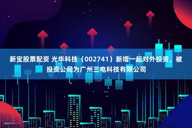 新宝股票配资 光华科技（002741）新增一起对外投资，被投资公司为广州三电科技有限公司