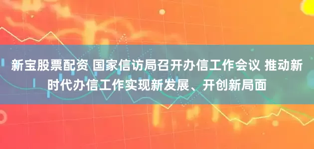新宝股票配资 国家信访局召开办信工作会议 推动新时代办信工作实现新发展、开创新局面