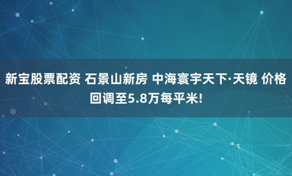 新宝股票配资 石景山新房 中海寰宇天下·天镜 价格回调至5.8万每平米!