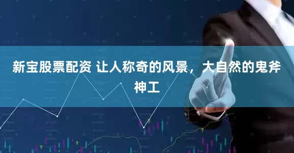 新宝股票配资 让人称奇的风景，大自然的鬼斧神工