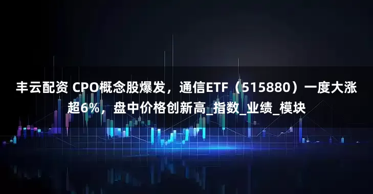丰云配资 CPO概念股爆发，通信ETF（515880）一度大涨超6%，盘中价格创新高_指数_业绩_模块