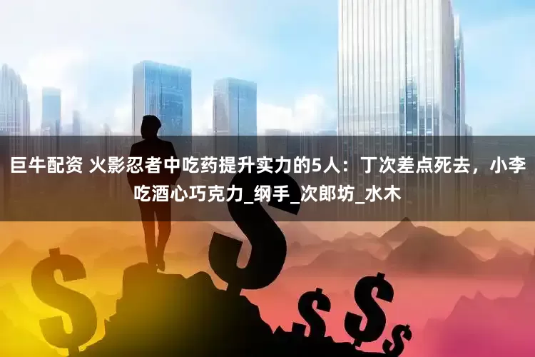 巨牛配资 火影忍者中吃药提升实力的5人：丁次差点死去，小李吃酒心巧克力_纲手_次郎坊_水木