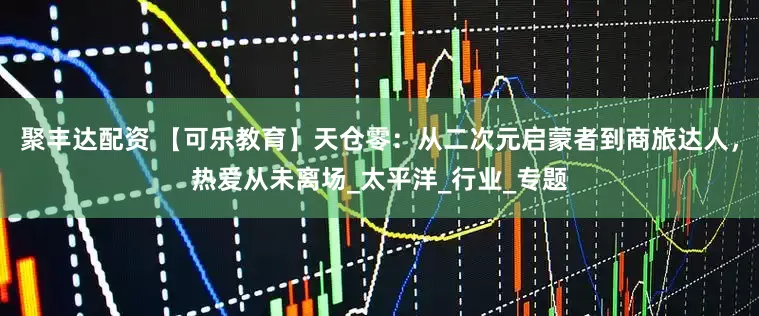 聚丰达配资 【可乐教育】天仓零：从二次元启蒙者到商旅达人，热爱从未离场_太平洋_行业_专题