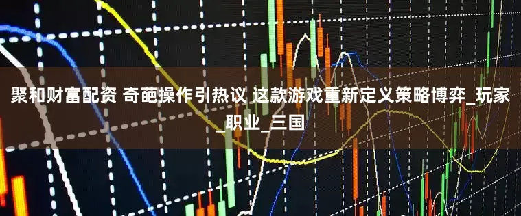 聚和财富配资 奇葩操作引热议 这款游戏重新定义策略博弈_玩家_职业_三国