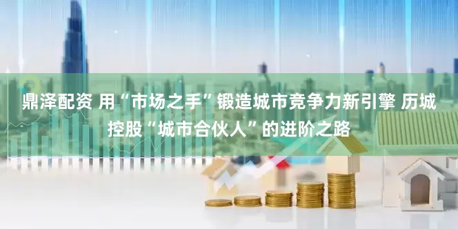 鼎泽配资 用“市场之手”锻造城市竞争力新引擎 历城控股“城市合伙人”的进阶之路