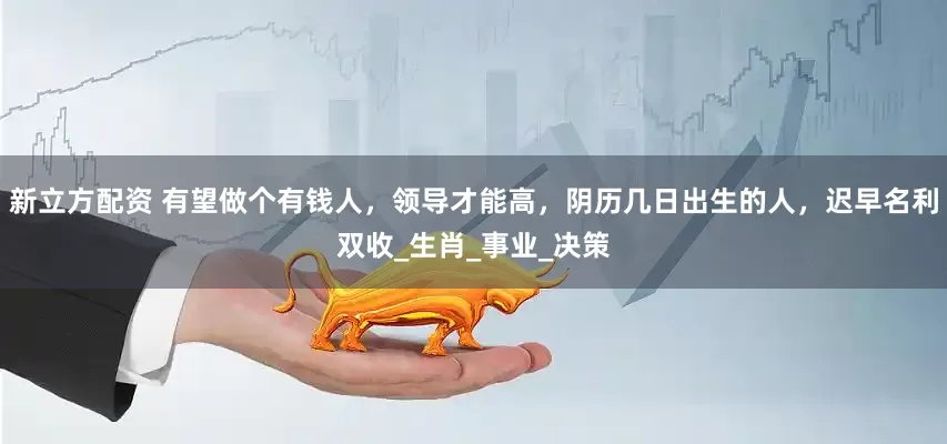 新立方配资 有望做个有钱人，领导才能高，阴历几日出生的人，迟早名利双收_生肖_事业_决策