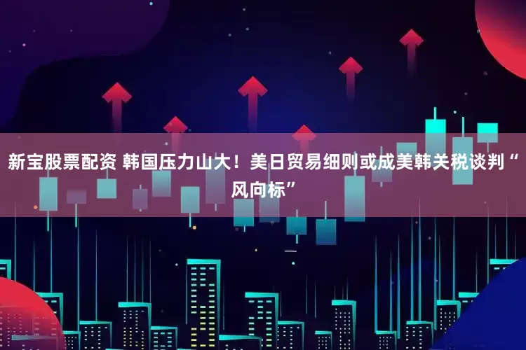 新宝股票配资 韩国压力山大！美日贸易细则或成美韩关税谈判“风向标”