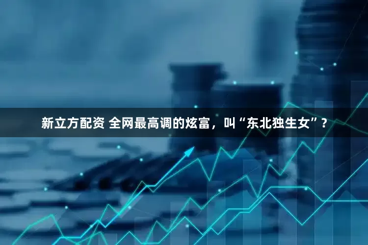 新立方配资 全网最高调的炫富，叫“东北独生女”？