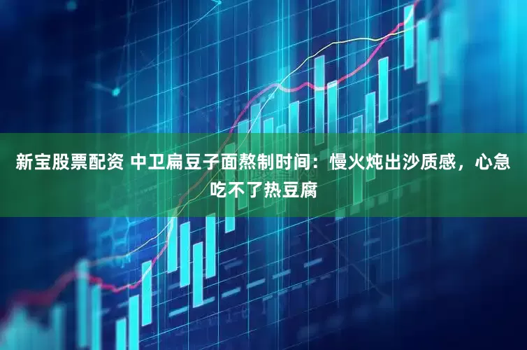 新宝股票配资 中卫扁豆子面熬制时间：慢火炖出沙质感，心急吃不了热豆腐