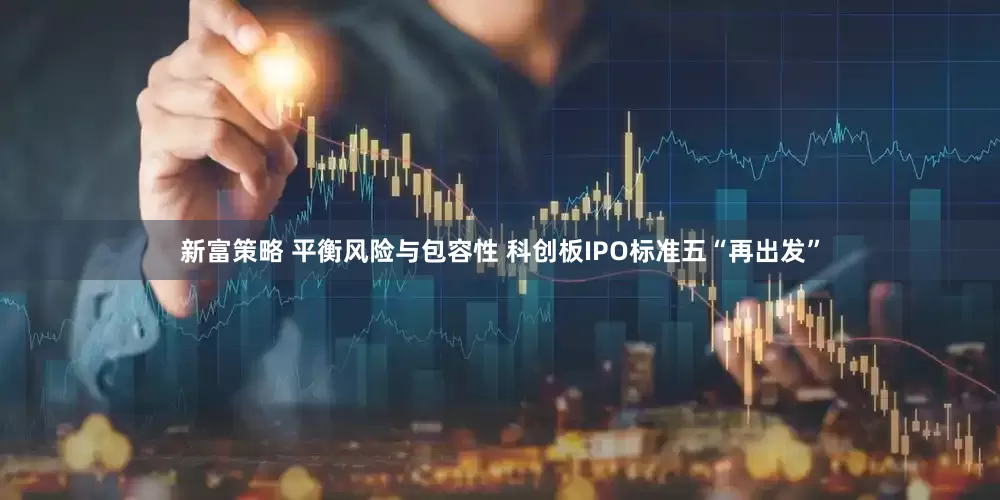 新富策略 平衡风险与包容性 科创板IPO标准五“再出发”